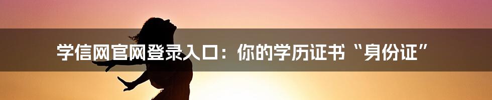 学信网官网登录入口：你的学历证书“身份证”