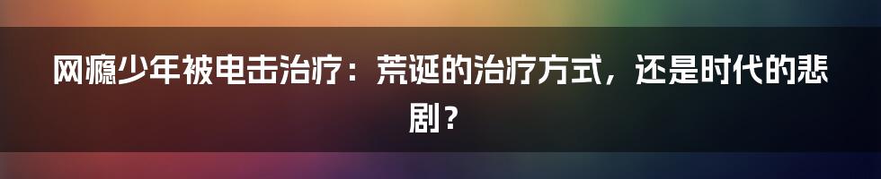 网瘾少年被电击治疗：荒诞的治疗方式，还是时代的悲剧？