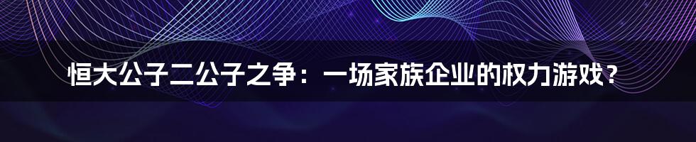 恒大公子二公子之争：一场家族企业的权力游戏？