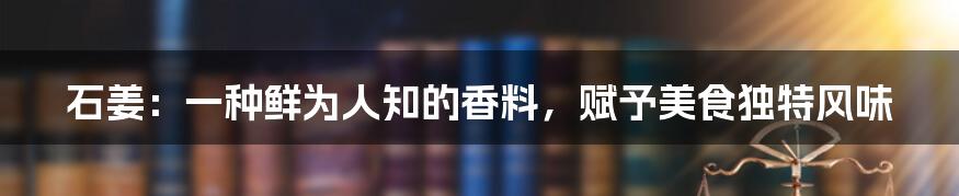 石姜：一种鲜为人知的香料，赋予美食独特风味