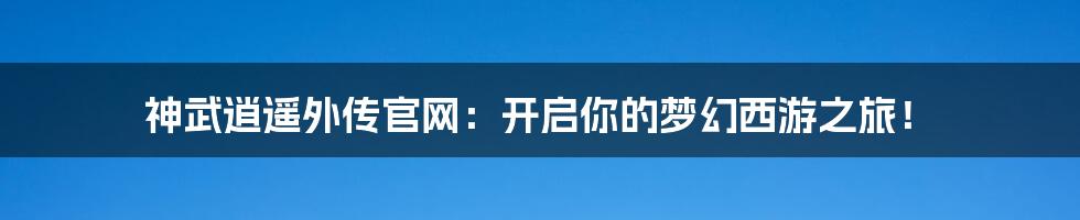 神武逍遥外传官网：开启你的梦幻西游之旅！