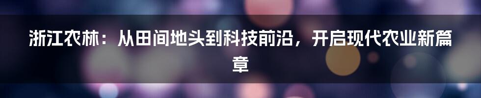 浙江农林：从田间地头到科技前沿，开启现代农业新篇章