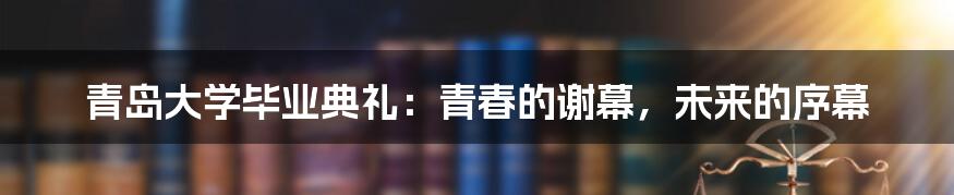 青岛大学毕业典礼：青春的谢幕，未来的序幕