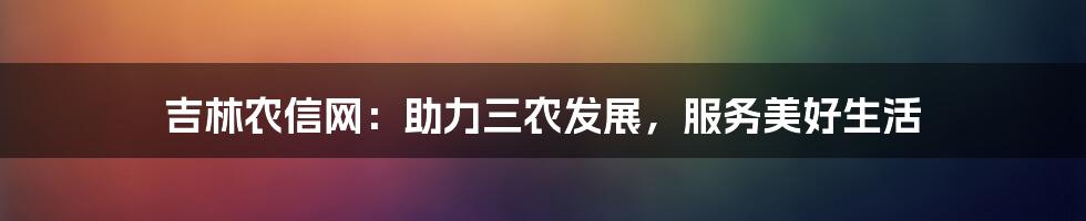 吉林农信网：助力三农发展，服务美好生活