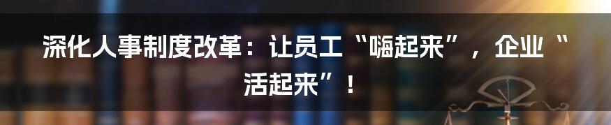 深化人事制度改革：让员工“嗨起来”，企业“活起来”！