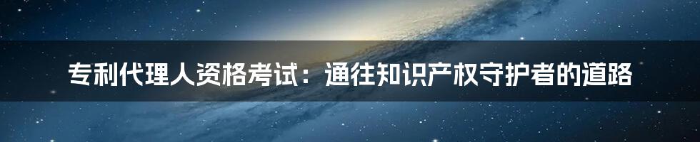 专利代理人资格考试：通往知识产权守护者的道路