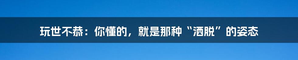 玩世不恭：你懂的，就是那种“洒脱”的姿态