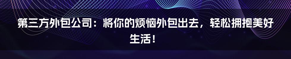 第三方外包公司：将你的烦恼外包出去，轻松拥抱美好生活！