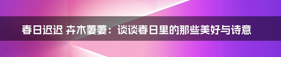 春日迟迟 卉木萋萋：谈谈春日里的那些美好与诗意