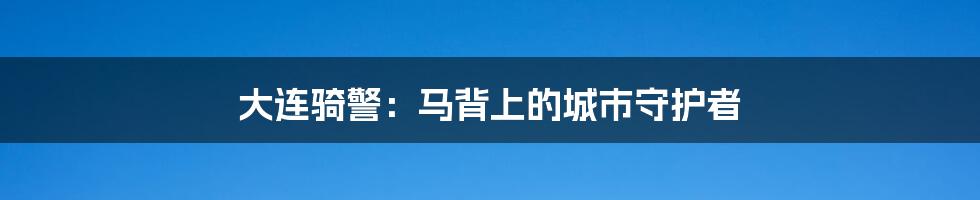 大连骑警：马背上的城市守护者