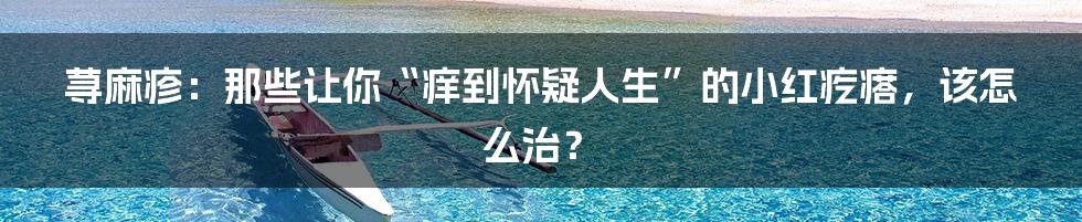 荨麻疹：那些让你“痒到怀疑人生”的小红疙瘩，该怎么治？