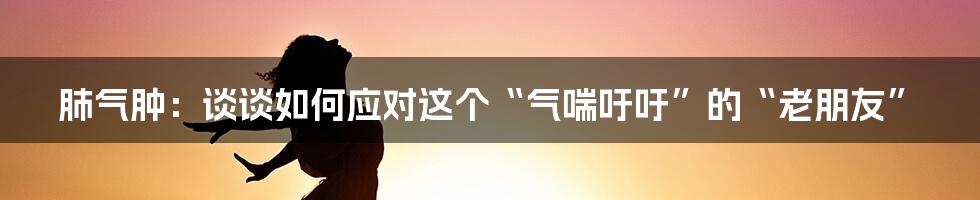 肺气肿：谈谈如何应对这个“气喘吁吁”的“老朋友”