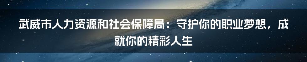 武威市人力资源和社会保障局：守护你的职业梦想，成就你的精彩人生