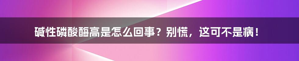 碱性磷酸酶高是怎么回事？别慌，这可不是病！