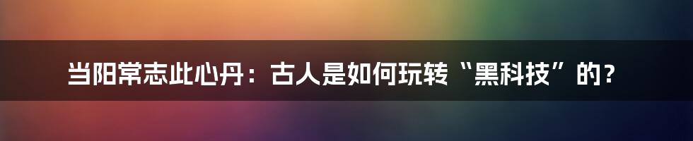 当阳常志此心丹：古人是如何玩转“黑科技”的？