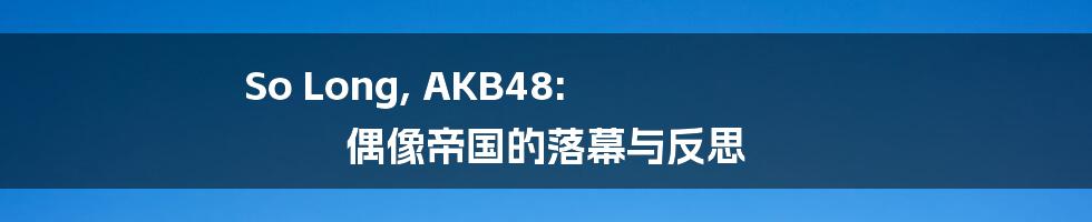 So Long, AKB48:  偶像帝国的落幕与反思