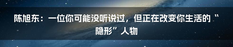 陈旭东：一位你可能没听说过，但正在改变你生活的“隐形”人物