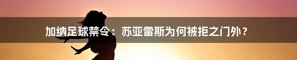 加纳足球禁令：苏亚雷斯为何被拒之门外？