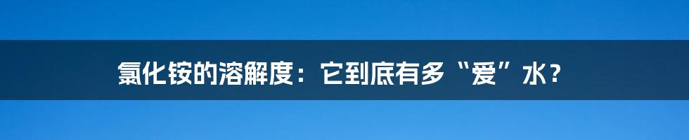 氯化铵的溶解度：它到底有多“爱”水？