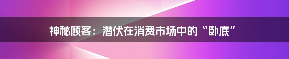 神秘顾客：潜伏在消费市场中的“卧底”