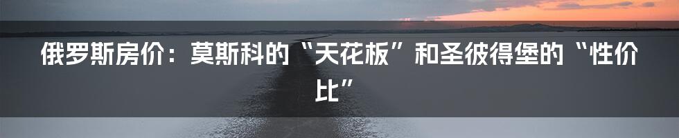 俄罗斯房价：莫斯科的“天花板”和圣彼得堡的“性价比”