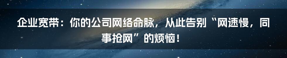 企业宽带：你的公司网络命脉，从此告别“网速慢，同事抢网”的烦恼！