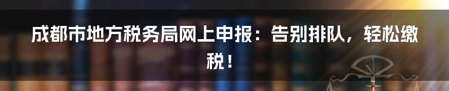 成都市地方税务局网上申报：告别排队，轻松缴税！