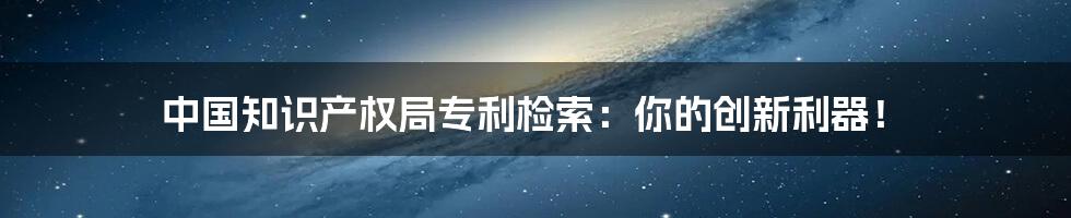 中国知识产权局专利检索：你的创新利器！