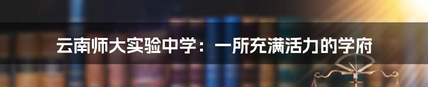 云南师大实验中学：一所充满活力的学府