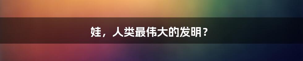 娃，人类最伟大的发明？