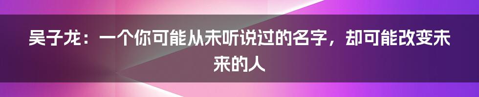 吴子龙：一个你可能从未听说过的名字，却可能改变未来的人