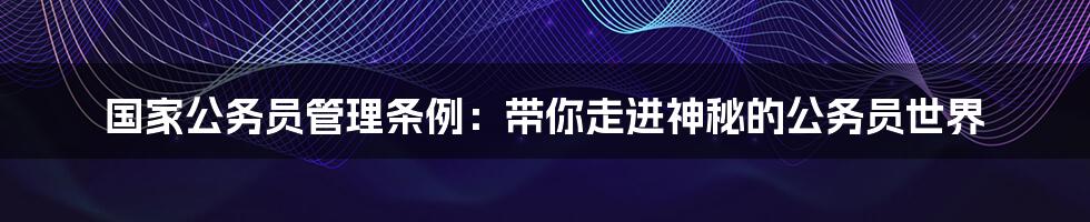 国家公务员管理条例：带你走进神秘的公务员世界