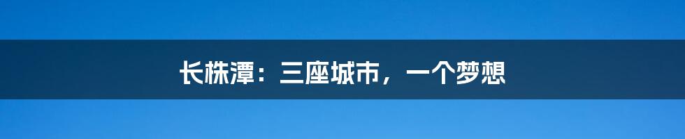 长株潭：三座城市，一个梦想