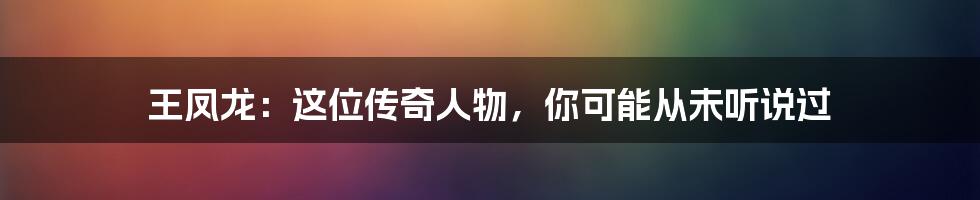 王凤龙：这位传奇人物，你可能从未听说过