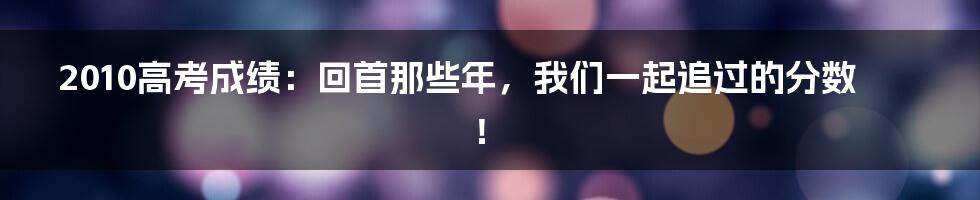 2010高考成绩：回首那些年，我们一起追过的分数！