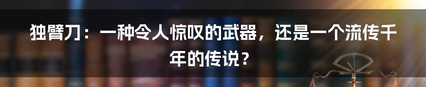 独臂刀：一种令人惊叹的武器，还是一个流传千年的传说？