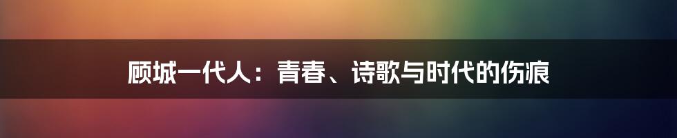 顾城一代人：青春、诗歌与时代的伤痕