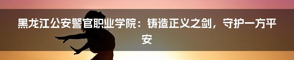 黑龙江公安警官职业学院：铸造正义之剑，守护一方平安