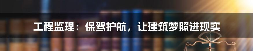 工程监理：保驾护航，让建筑梦照进现实