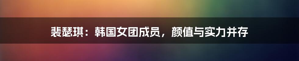 裴瑟琪：韩国女团成员，颜值与实力并存