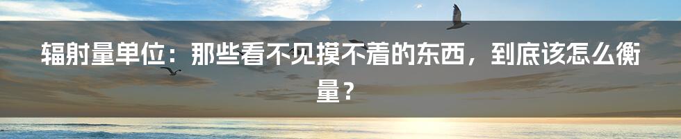 辐射量单位：那些看不见摸不着的东西，到底该怎么衡量？