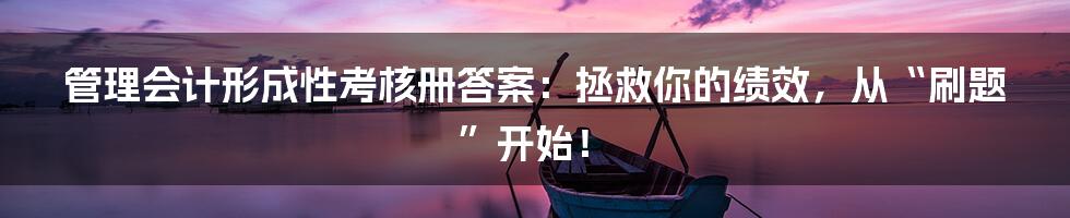 管理会计形成性考核册答案：拯救你的绩效，从“刷题”开始！