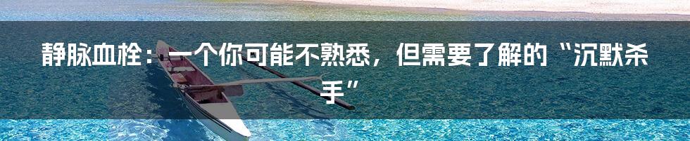 静脉血栓：一个你可能不熟悉，但需要了解的“沉默杀手”