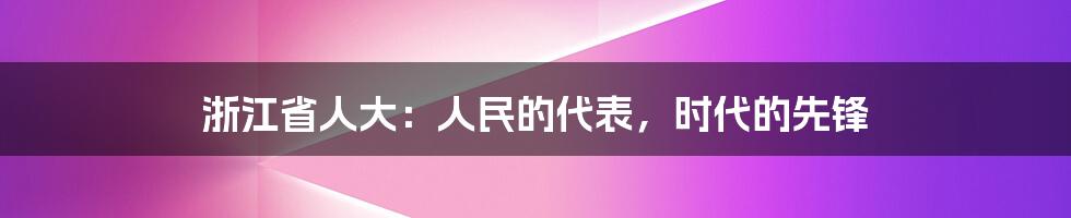 浙江省人大：人民的代表，时代的先锋