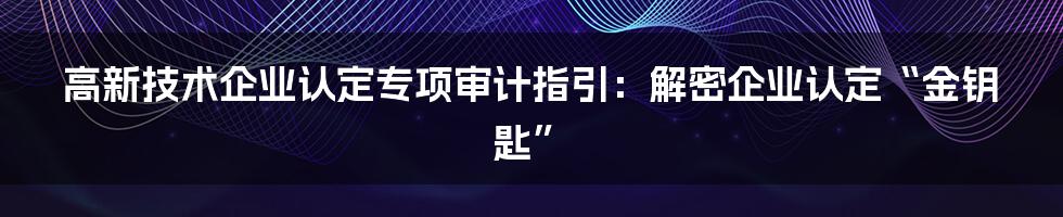 高新技术企业认定专项审计指引：解密企业认定“金钥匙”