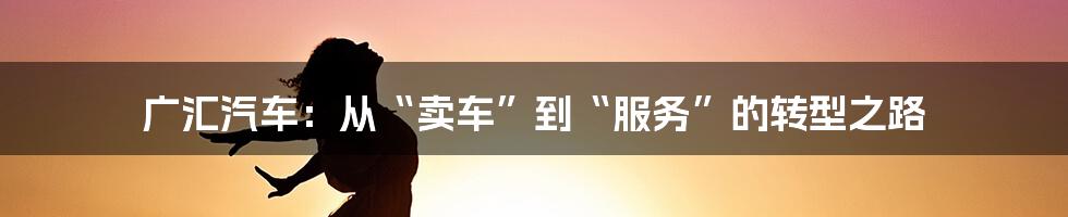 广汇汽车：从“卖车”到“服务”的转型之路