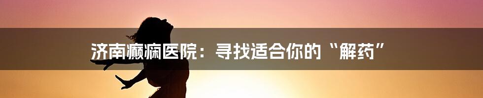 济南癫痫医院：寻找适合你的“解药”