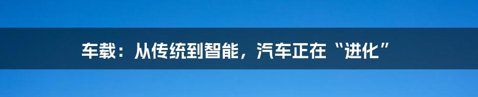 车载：从传统到智能，汽车正在“进化”