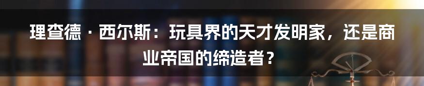 理查德·西尔斯：玩具界的天才发明家，还是商业帝国的缔造者？