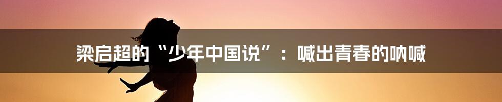 梁启超的“少年中国说”：喊出青春的呐喊